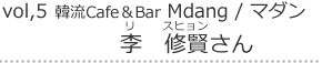 Vol,5  韓流Cafe＆Bar Mdang｜이수현　リ・スヒョン さん